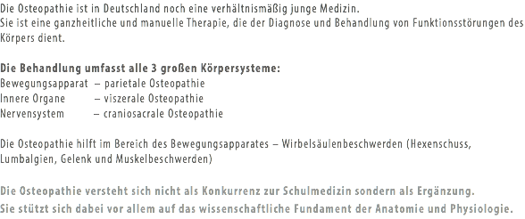 Die Osteopathie ist in Deutschland noch eine verhältnismäßig junge Medizin.
Sie ist eine ganzheitliche und manuelle Therapie, die der Diagnose und Behandlung von Funktionsstörungen des Körpers dient. Die Behandlung umfasst alle 3 großen Körpersysteme:
Bewegungsapparat – parietale Osteopathie
Innere Organe – viszerale Osteopathie
Nervensystem – craniosacrale Osteopathie Die Osteopathie hilft im Bereich des Bewegungsapparates – Wirbelsäulenbeschwerden (Hexenschuss, Lumbalgien, Gelenk und Muskelbeschwerden) Die Osteopathie versteht sich nicht als Konkurrenz zur Schulmedizin sondern als Ergänzung.  Sie stützt sich dabei vor allem auf das wissenschaftliche Fundament der Anatomie und Physiologie.