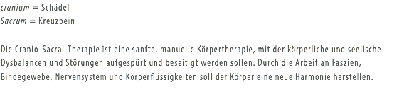 cranium = Schädel
Sacrum = Kreuzbein Die Cranio-Sacral-Therapie ist eine sanfte, manuelle Körpertherapie, mit der körperliche und seelische Dysbalancen und Störungen aufgespürt und beseitigt werden sollen. Durch die Arbeit an Faszien, Bindegewebe, Nervensystem und Körperflüssigkeiten soll der Körper eine neue Harmonie herstellen.
