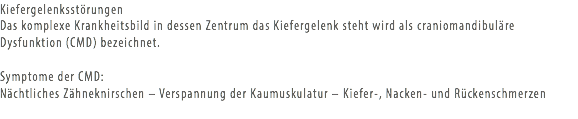 Kiefergelenksstörungen Das komplexe Krankheitsbild in dessen Zentrum das Kiefergelenk steht wird als craniomandibuläre Dysfunktion (CMD) bezeichnet. Symptome der CMD:
Nächtliches Zähneknirschen – Verspannung der Kaumuskulatur – Kiefer-, Nacken- und Rückenschmerzen
