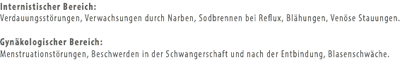 Internistischer Bereich: Verdauungsstörungen, Verwachsungen durch Narben, Sodbrennen bei Reflux, Blähungen, Venöse Stauungen. Gynäkologischer Bereich:
Menstruationstörungen, Beschwerden in der Schwangerschaft und nach der Entbindung, Blasenschwäche.

