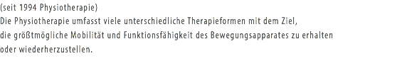 (seit 1994 Physiotherapie)
Die Physiotherapie umfasst viele unterschiedliche Therapieformen mit dem Ziel, die größtmögliche Mobilität und Funktionsfähigkeit des Bewegungsapparates zu erhalten oder wiederherzustellen.