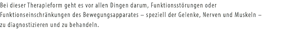 Bei dieser Therapieform geht es vor allen Dingen darum, Funktionsstörungen oder Funktionseinschränkungen des Bewegungsapparates – speziell der Gelenke, Nerven und Muskeln – zu diagnostizieren und zu behandeln.