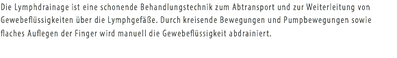 Die Lymphdrainage ist eine schonende Behandlungstechnik zum Abtransport und zur Weiterleitung von Gewebeflüssigkeiten über die Lymphgefäße. Durch kreisende Bewegungen und Pumpbewegungen sowie flaches Auflegen der Finger wird manuell die Gewebeflüssigkeit abdrainiert. 