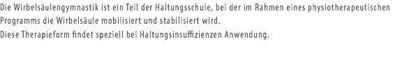 Die Wirbelsäulengymnastik ist ein Teil der Haltungsschule, bei der im Rahmen eines physiotherapeutischen Programms die Wirbelsäule mobilisiert und stabilisiert wird. Diese Therapieform findet speziell bei Haltungsinsuffizienzen Anwendung.