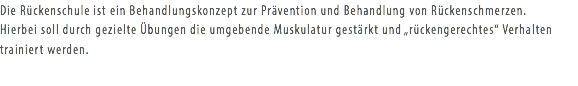 Die Rückenschule ist ein Behandlungskonzept zur Prävention und Behandlung von Rückenschmerzen. Hierbei soll durch gezielte Übungen die umgebende Muskulatur gestärkt und „rückengerechtes“ Verhalten trainiert werden.