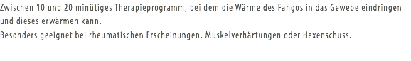 Zwischen 10 und 20 minütiges Therapieprogramm, bei dem die Wärme des Fangos in das Gewebe eindringen und dieses erwärmen kann. Besonders geeignet bei rheumatischen Erscheinungen, Muskelverhärtungen oder Hexenschuss.