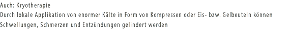 Auch: Kryotherapie
Durch lokale Applikation von enormer Kälte in Form von Kompressen oder Eis- bzw. Gelbeuteln können Schwellungen, Schmerzen und Entzündungen gelindert werden
