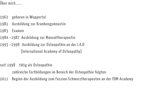 Über mich...... 1962 geboren in Wuppertal
1981 Ausbildung zur Krankengymnastin
1983 Examen
1984 –1987 Ausbildung zur Manualtherapeutin
1993 –1998 Ausbildung zur Osteopathin an der I.A.O (International Academy of Osteopathy) seit 1998 tätig als Osteopathin zahlreiche Fortbildungen im Bereich der Osteopathie folgten
2011 Beginn der Ausbildung zum Faszien-Schmerztherapeuten an der FDM-Academy
